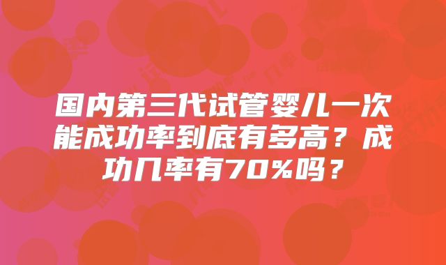 国内第三代试管婴儿一次能成功率到底有多高？成功几率有70%吗？