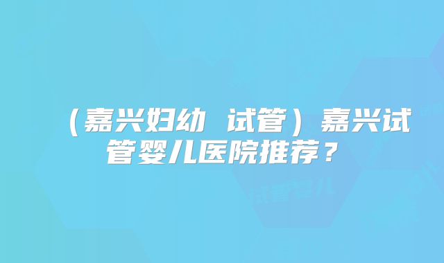 (嘉兴妇幼 试管)嘉兴试管婴儿医院推荐?
