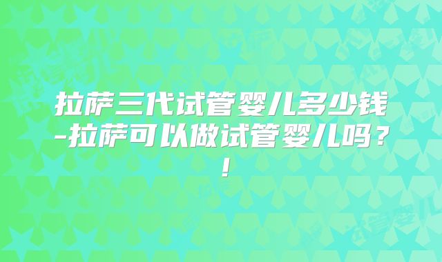拉萨三代试管婴儿多少钱-拉萨可以做试管婴儿吗？！