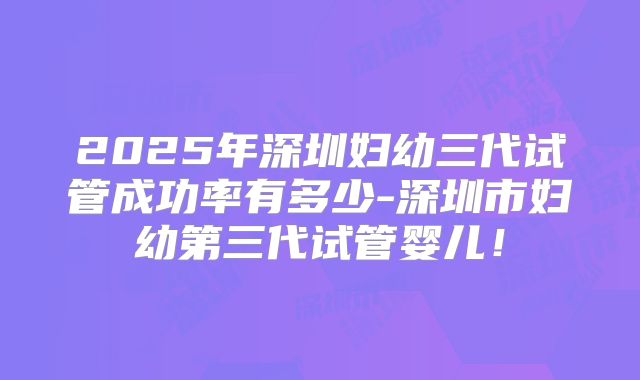 2025年深圳妇幼三代试管成功率有多少-深圳市妇幼第三代试管婴儿!