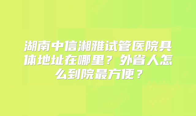 湖南中信湘雅试管医院具体地址在哪里?外省人怎么到院最方便?