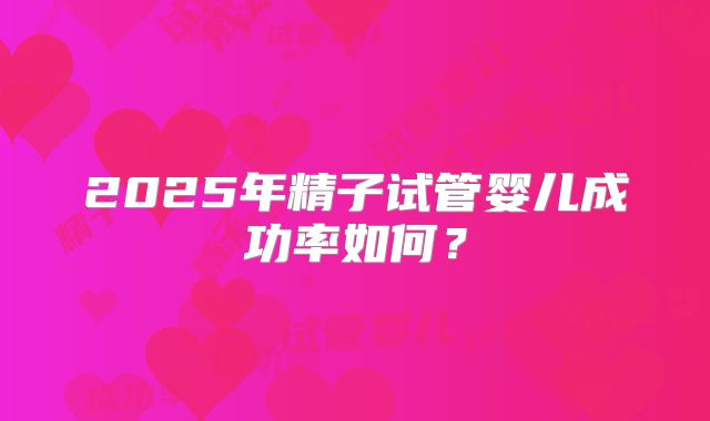 2025年精子试管婴儿成功率如何？