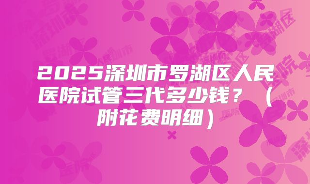 2025深圳市罗湖区人民医院试管三代多少钱？（附花费明细）