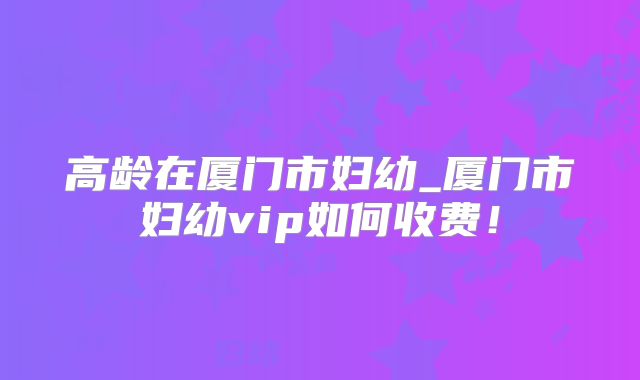 高龄在厦门市妇幼_厦门市妇幼vip如何收费！
