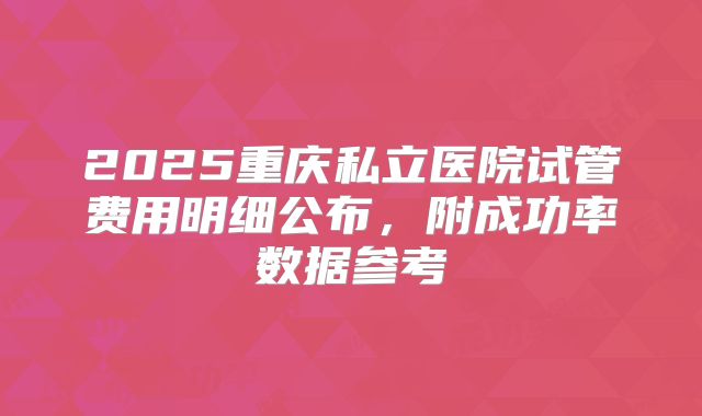 2025重庆私立医院试管费用明细公布，附成功率数据参考