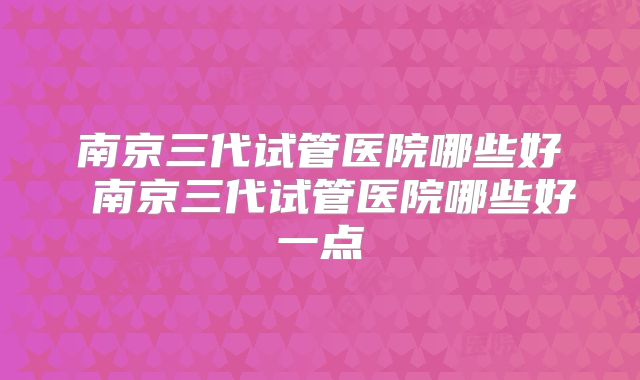 南京三代试管医院哪些好 南京三代试管医院哪些好一点