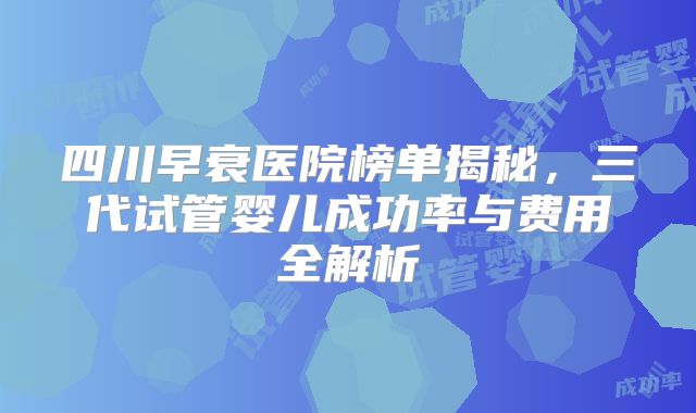 四川早衰医院榜单揭秘,三代试管婴儿成功率与费用全解析