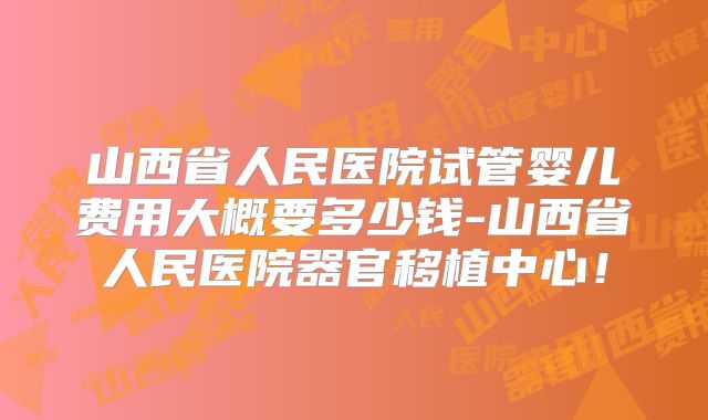 山西省人民医院试管婴儿费用大概要多少钱-山西省人民医院器官移植中心！