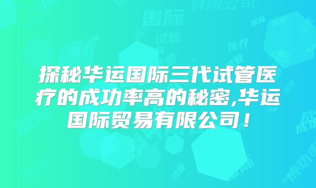 探秘华运国际三代试管医疗的成功率高的秘密,华运国际贸易有限公司！