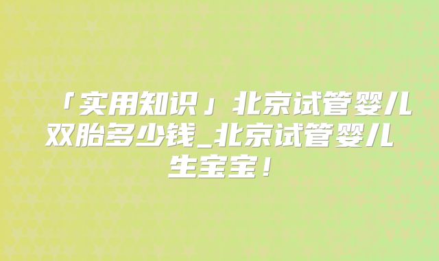 「实用知识」北京试管婴儿双胎多少钱_北京试管婴儿生宝宝！