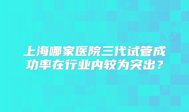 上海哪家医院三代试管成功率在行业内较为突出?