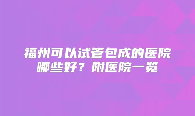 福州可以试管包成的医院哪些好?附医院一览