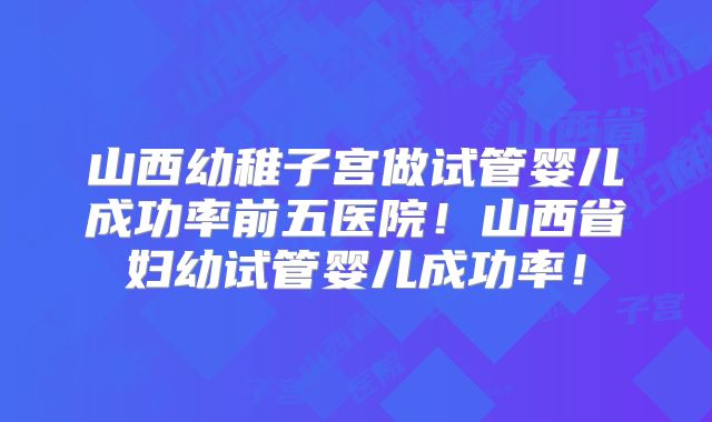 山西幼稚子宫做试管婴儿成功率前五医院!山西省妇幼试管婴儿成功率!