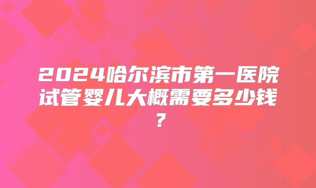 2024哈尔滨市第一医院试管婴儿大概需要多少钱？