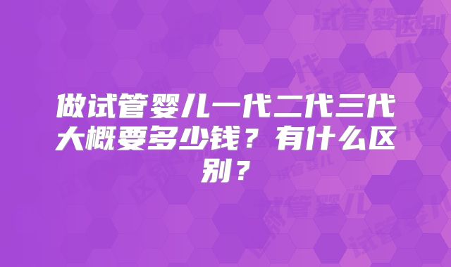 做试管婴儿一代二代三代大概要多少钱？有什么区别？