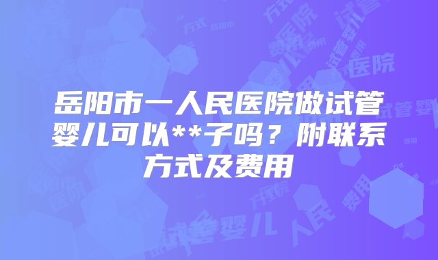 岳阳市一人民医院做试管婴儿可以**子吗？附联系方式及费用