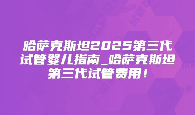 哈萨克斯坦2025第三代试管婴儿指南_哈萨克斯坦第三代试管费用!