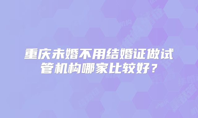 重庆未婚不用结婚证做试管机构哪家比较好？
