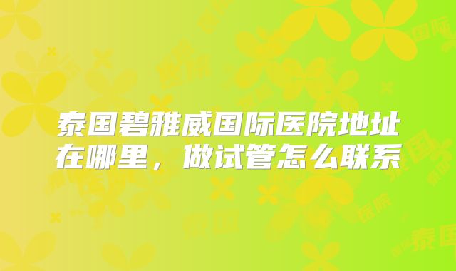泰国碧雅威国际医院地址在哪里，做试管怎么联系