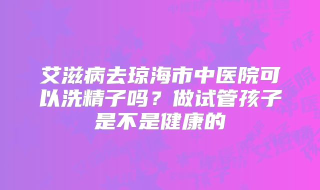 艾滋病去琼海市中医院可以洗精子吗?做试管孩子是不是健康的