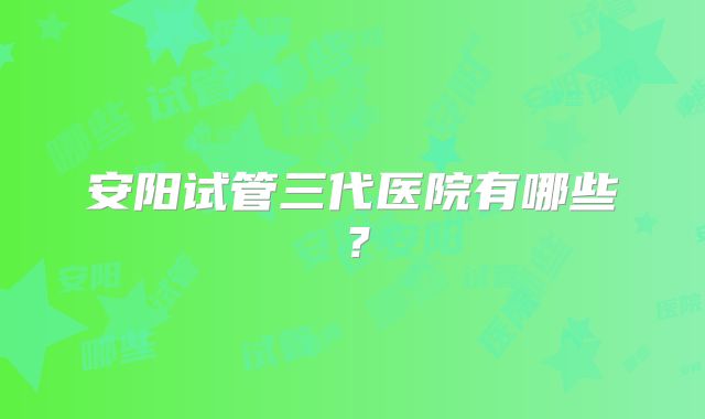 安阳试管三代医院有哪些?