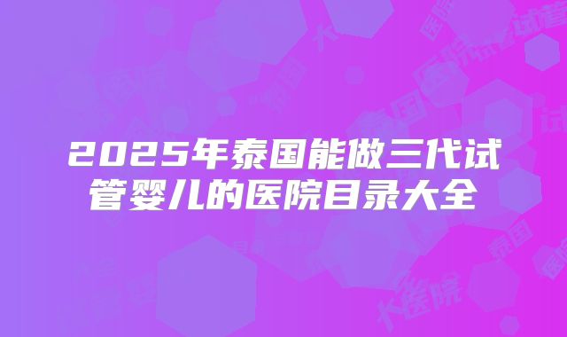 2025年泰国能做三代试管婴儿的医院目录大全
