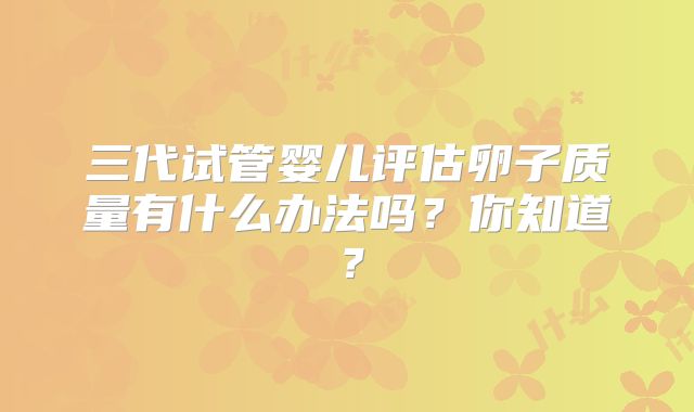 三代试管婴儿评估卵子质量有什么办法吗？你知道？