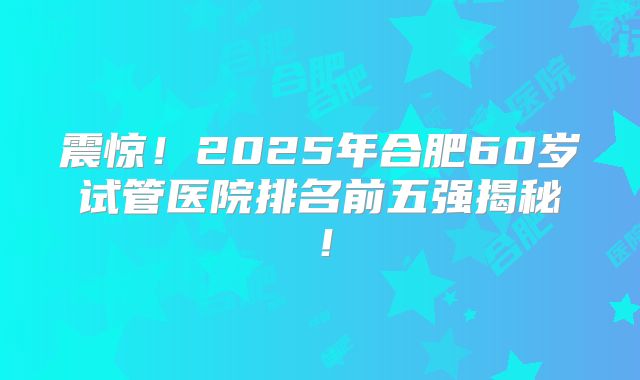 震惊！2025年合肥60岁试管医院排名前五强揭秘！