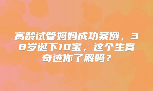高龄试管妈妈成功案例，38岁诞下10宝，这个生育奇迹你了解吗？