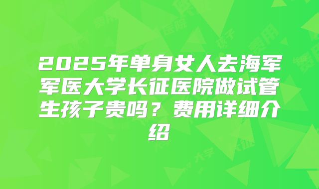 2025年单身女人去海军军医大学长征医院做试管生孩子贵吗？费用详细介绍