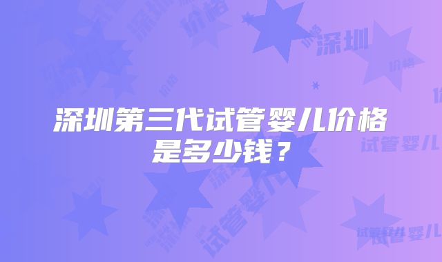 深圳第三代试管婴儿价格是多少钱?