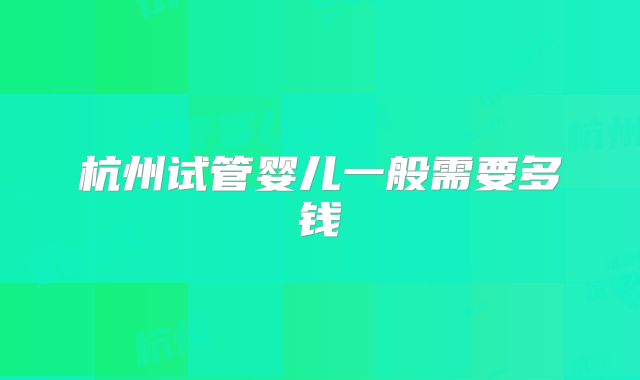 杭州试管婴儿一般需要多钱