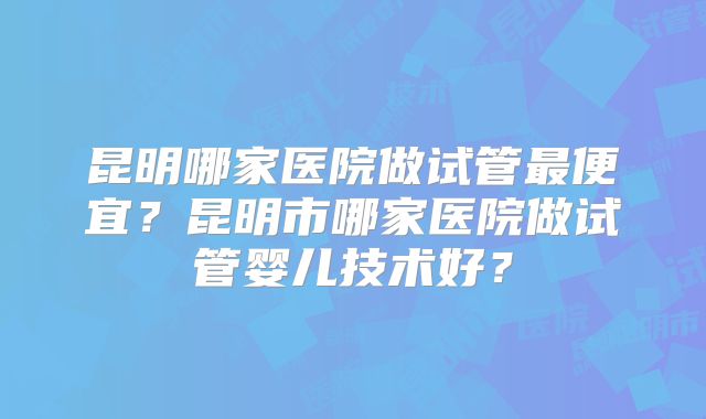 昆明哪家医院做试管最便宜?昆明市哪家医院做试管婴儿技术好?