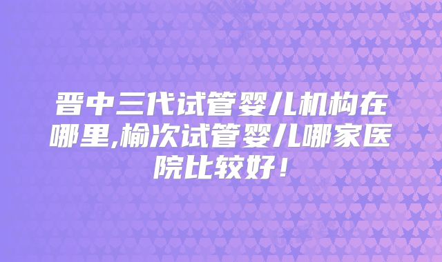 晋中三代试管婴儿机构在哪里,榆次试管婴儿哪家医院比较好!