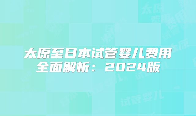 太原至日本试管婴儿费用全面解析：2024版