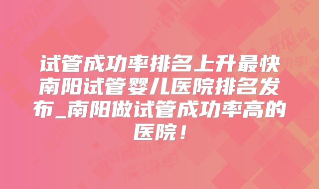 试管成功率排名上升最快南阳试管婴儿医院排名发布_南阳做试管成功率高的医院!