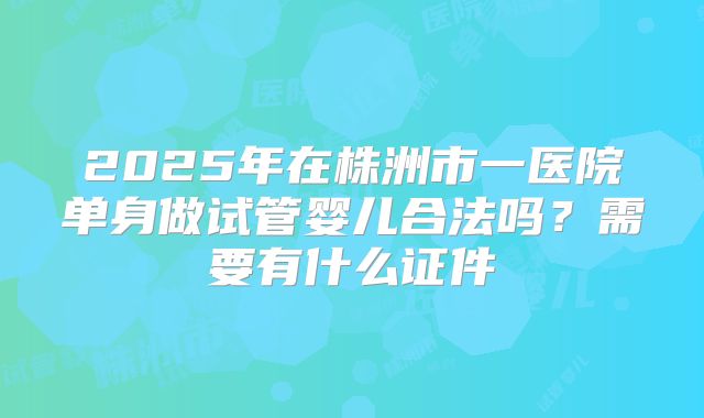2025年在株洲市一医院单身做试管婴儿合法吗？需要有什么证件