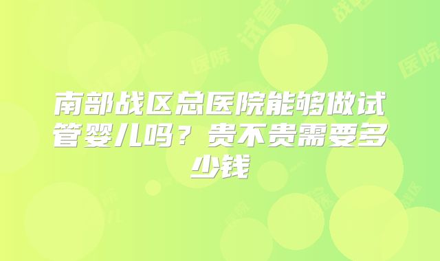 南部战区总医院能够做试管婴儿吗?贵不贵需要多少钱