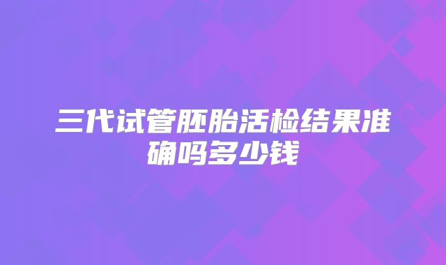三代试管胚胎活检结果准确吗多少钱