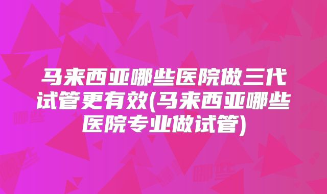 马来西亚哪些医院做三代试管更有效(马来西亚哪些医院专业做试管)