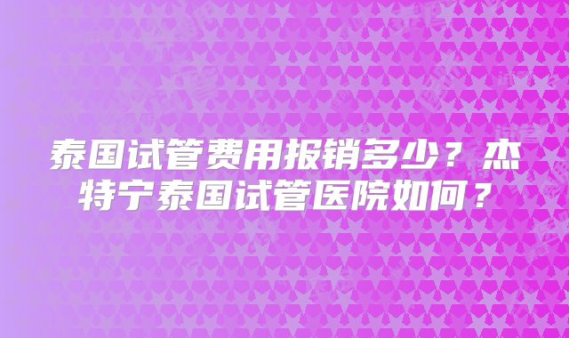泰国试管费用报销多少？杰特宁泰国试管医院如何？