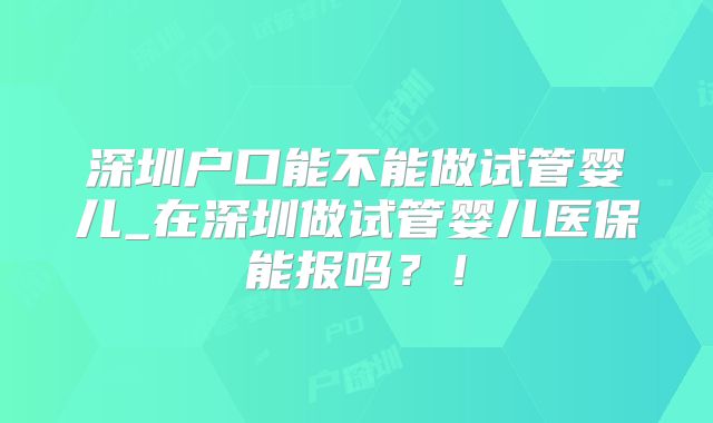 深圳户口能不能做试管婴儿_在深圳做试管婴儿医保能报吗?!
