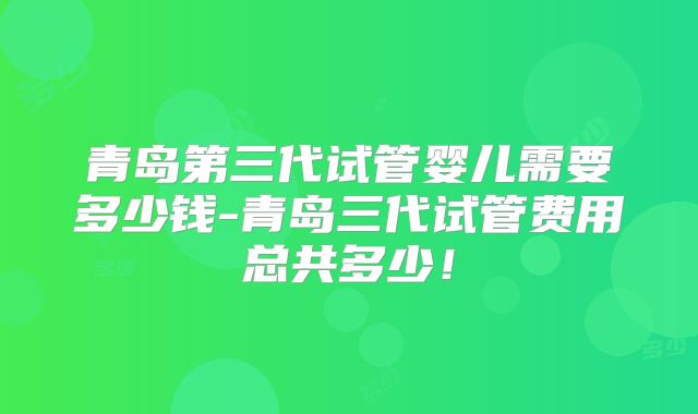 青岛第三代试管婴儿需要多少钱-青岛三代试管费用总共多少！