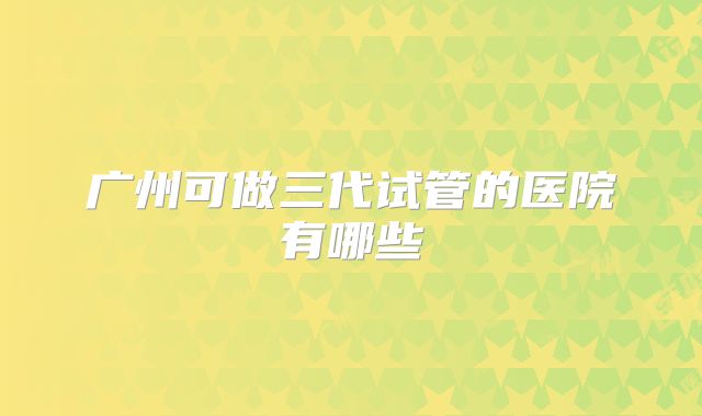广州可做三代试管的医院有哪些