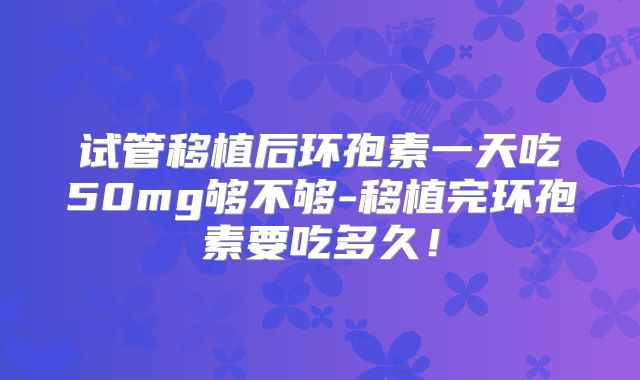 试管移植后环孢素一天吃50mg够不够-移植完环孢素要吃多久！