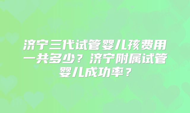 济宁三代试管婴儿孩费用一共多少？济宁附属试管婴儿成功率？
