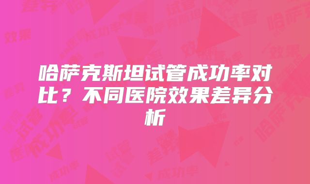 哈萨克斯坦试管成功率对比？不同医院效果差异分析