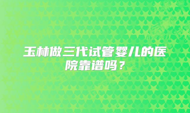 玉林做三代试管婴儿的医院靠谱吗？