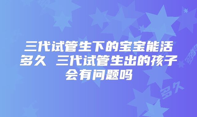 三代试管生下的宝宝能活多久 三代试管生出的孩子会有问题吗