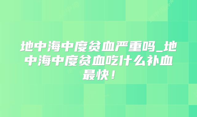 地中海中度贫血严重吗_地中海中度贫血吃什么补血最快！